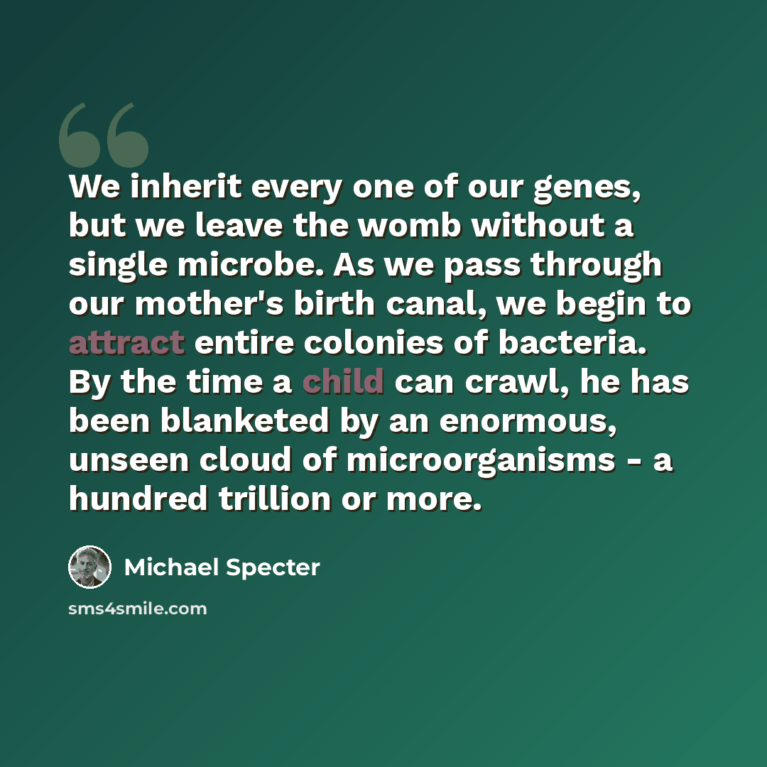 “We inherit every one of our genes, but we leave the womb without a single microbe. As we pass through our mother's birth canal, we begin to attract entire colonies of bacteria. By the time a child can crawl, he has been blanketed by an enormous, unseen cloud of microorganisms - a hundred trillion…” quote by Michael Specter