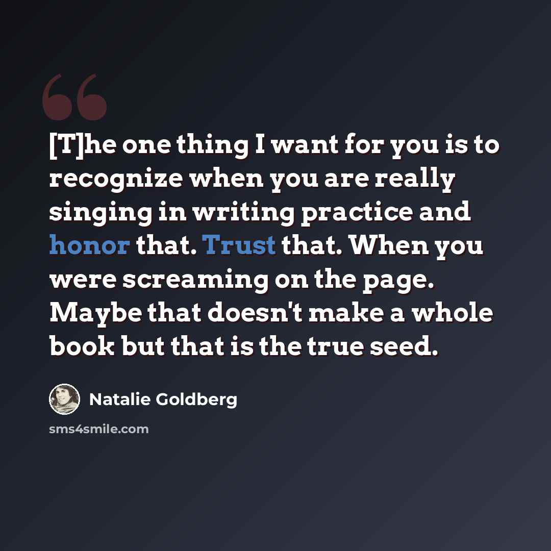 “[T]he one thing I want for you is to recognize when you are really singing in writing practice and honor that. Trust that. When you were screaming on the page. Maybe that doesn't make a whole book but that is the true seed.” quote by Natalie Goldberg