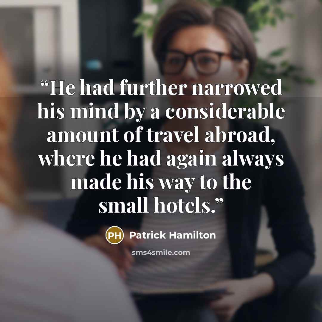 “He had further narrowed his mind by a considerable amount of travel abroad, where he had again always made his way to the small hotels.” quote by Patrick Hamilton
