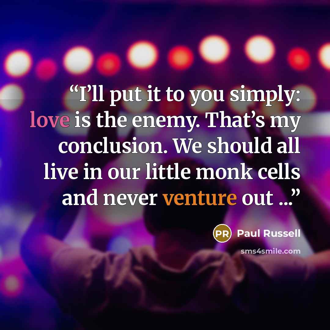 “I’ll put it to you simply: love is the enemy. That’s my conclusion. We should all live in our little monk cells and never venture out ...” quote by Paul Russell