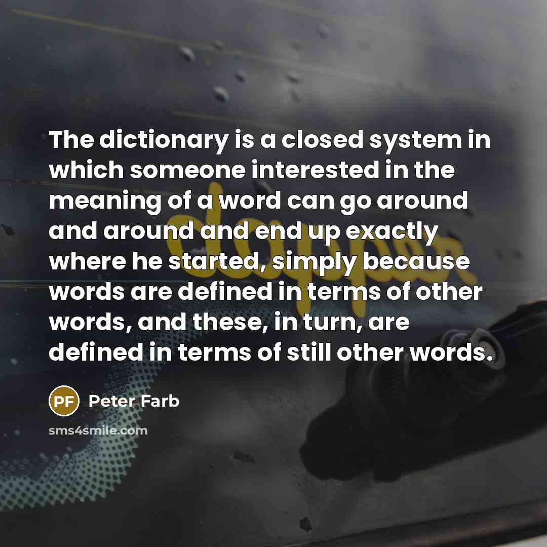 “The dictionary is a closed system in which someone interested in the meaning of a word can go around and around and end up exactly where he started, simply because words are defined in terms of other words, and these, in turn, are defined in terms of still other words.” quote by Peter Farb
