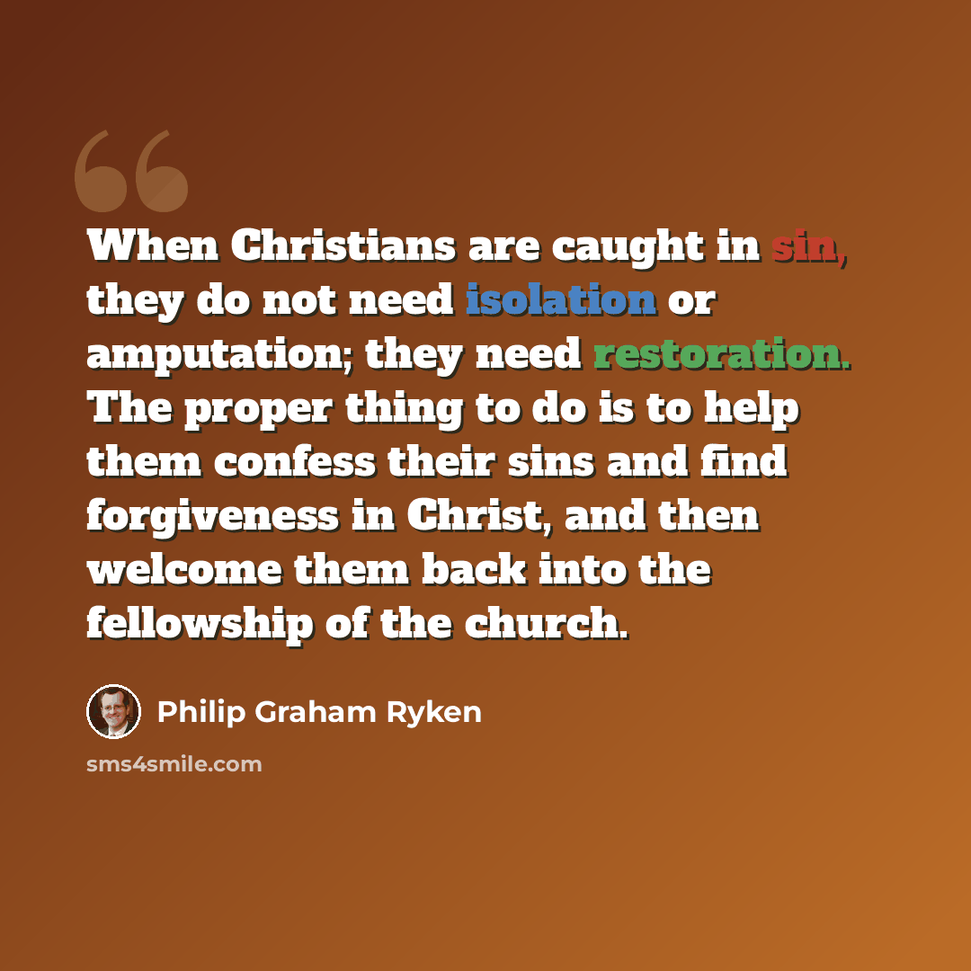 “When Christians are caught in sin, they do not need isolation or amputation; they need restoration. The proper thing to do is to help them confess their sins and find forgiveness in Christ, and then welcome them back into the fellowship of the church.” quote by Philip Graham Ryken