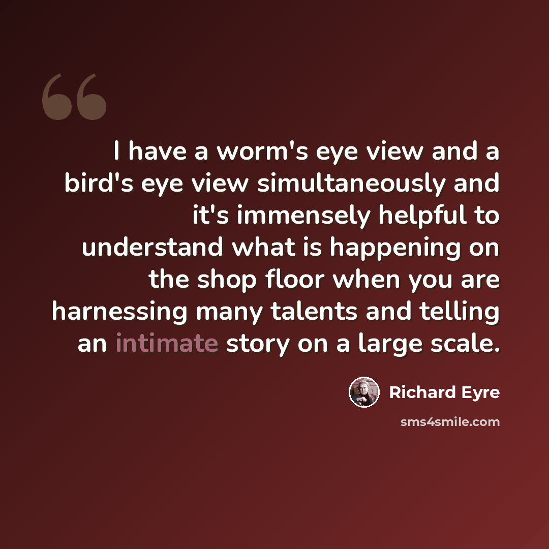 “I have a worm's eye view and a bird's eye view simultaneously and it's immensely helpful to understand what is happening on the shop floor when you are harnessing many talents and telling an intimate story on a large scale.” quote by Richard Eyre