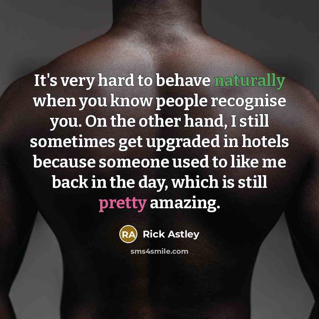 “It's very hard to behave naturally when you know people recognise you. On the other hand, I still sometimes get upgraded in hotels because someone used to like me back in the day, which is still pretty amazing.” quote by Rick Astley