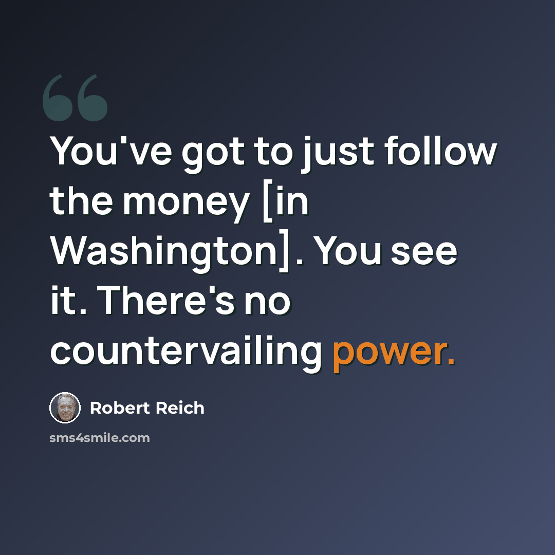 “You've got to just follow the money [in Washington]. You see it. There's no countervailing power.” quote by Robert Reich