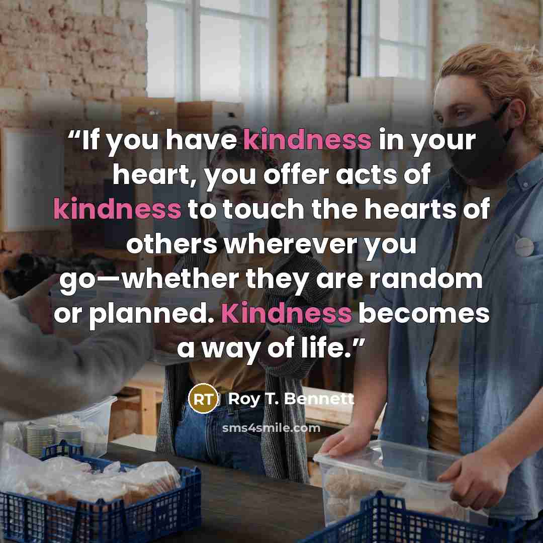 “If you have kindness in your heart, you offer acts of kindness to touch the hearts of others wherever you go—whether they are random or planned. Kindness becomes a way of life.” quote by Roy T. Bennett