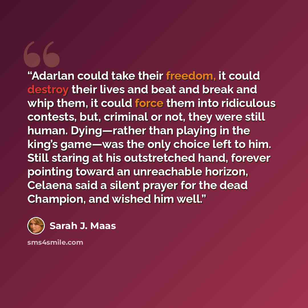 “Adarlan could take their freedom, it could destroy their lives and beat and break and whip them, it could force them into ridiculous contests, but, criminal or not, they were still human. Dying—rather than playing in the king’s game—was the only choice left to him. Still staring at his…” quote by Sarah J. Maas