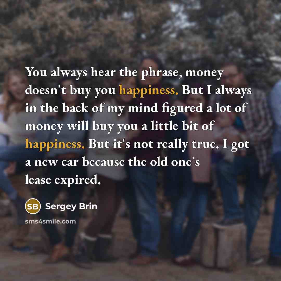 “You always hear the phrase, money doesn't buy you happiness. But I always in the back of my mind figured a lot of money will buy you a little bit of happiness. But it's not really true. I got a new car because the old one's lease expired.” quote by Sergey Brin