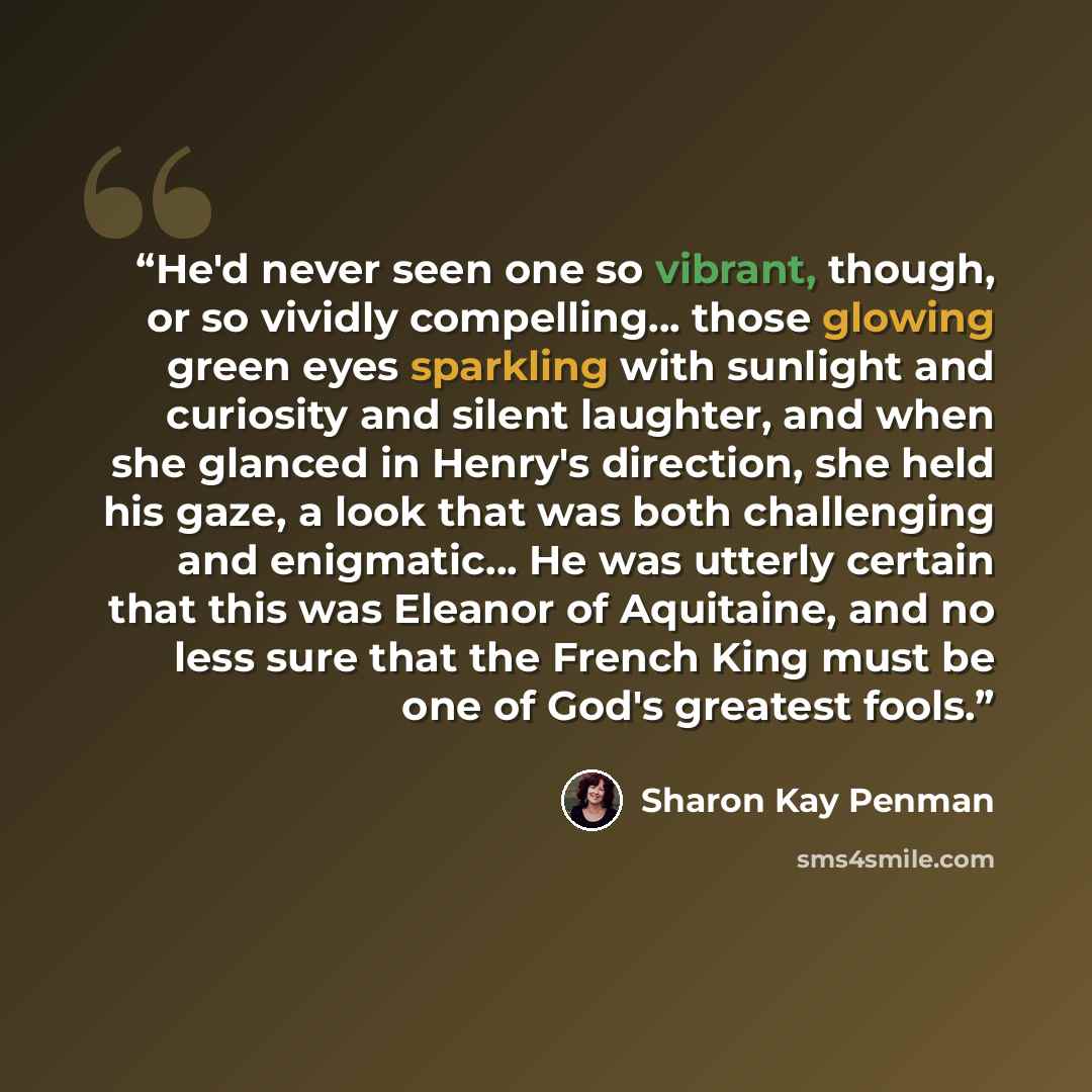 “He'd never seen one so vibrant, though, or so vividly compelling... those glowing green eyes sparkling with sunlight and curiosity and silent laughter, and when she glanced in Henry's direction, she held his gaze, a look that was both challenging and enigmatic... He was utterly certain that this…” quote by Sharon Kay Penman