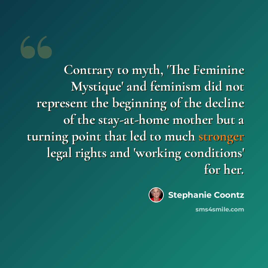 “Contrary to myth, 'The Feminine Mystique' and feminism did not represent the beginning of the decline of the stay-at-home mother but a turning point that led to much stronger legal rights and 'working conditions' for her.” quote by Stephanie Coontz