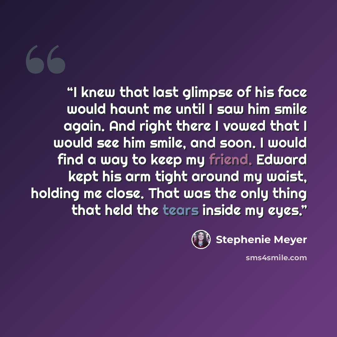 “I knew that last glimpse of his face would haunt me until I saw him smile again. And right there I vowed that I would see him smile, and soon. I would find a way to keep my friend. Edward kept his arm tight around my waist, holding me close. That was the only thing that held the tears inside my…” quote by Stephenie Meyer