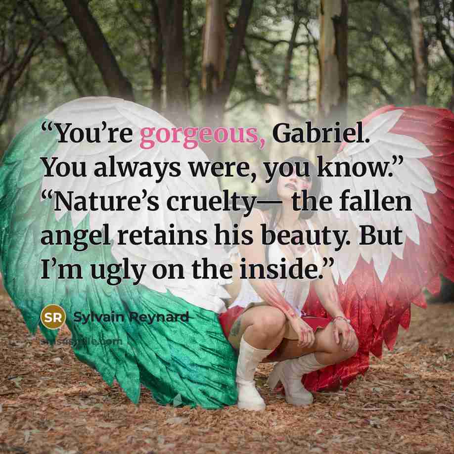 “You’re gorgeous, Gabriel. You always were, you know.” “Nature’s cruelty— the fallen angel retains his beauty. But I’m ugly on the inside.” quote by Sylvain Reynard