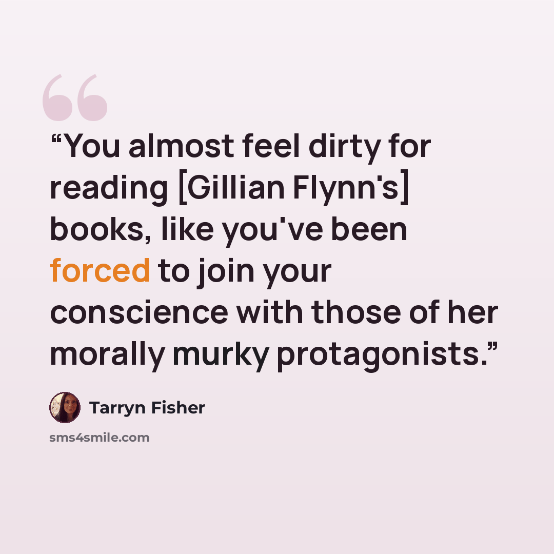 “You almost feel dirty for reading [Gillian Flynn's] books, like you've been forced to join your conscience with those of her morally murky protagonists.” quote by Tarryn Fisher