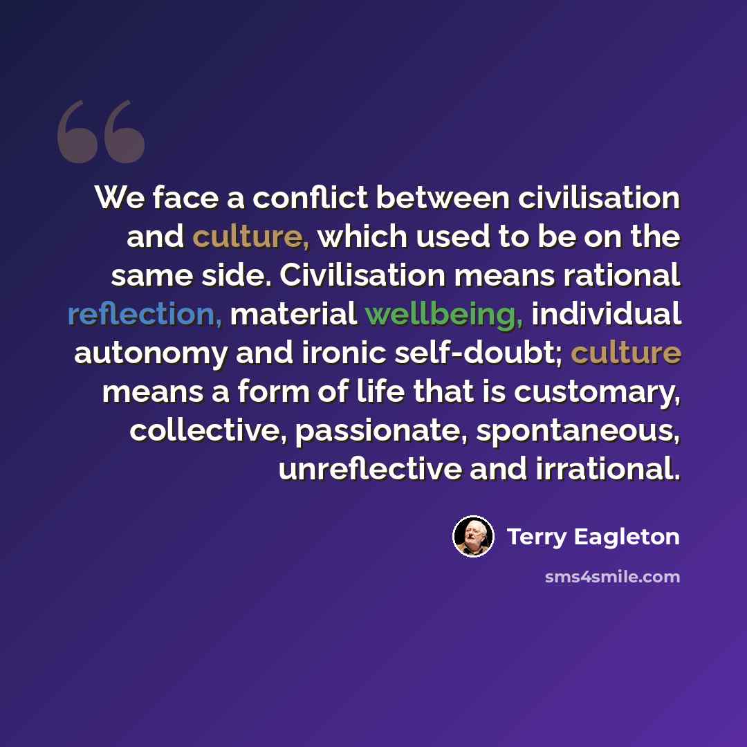 “We face a conflict between civilisation and culture, which used to be on the same side. Civilisation means rational reflection, material wellbeing, individual autonomy and ironic self-doubt; culture means a form of life that is customary, collective, passionate, spontaneous, unreflective and…” quote by Terry Eagleton