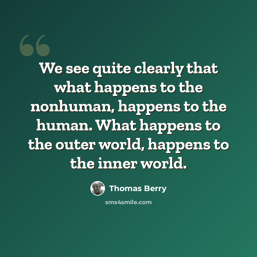 “We see quite clearly that what happens to the nonhuman, happens to the human. What happens to the outer world, happens to the inner world.” quote by Thomas Berry