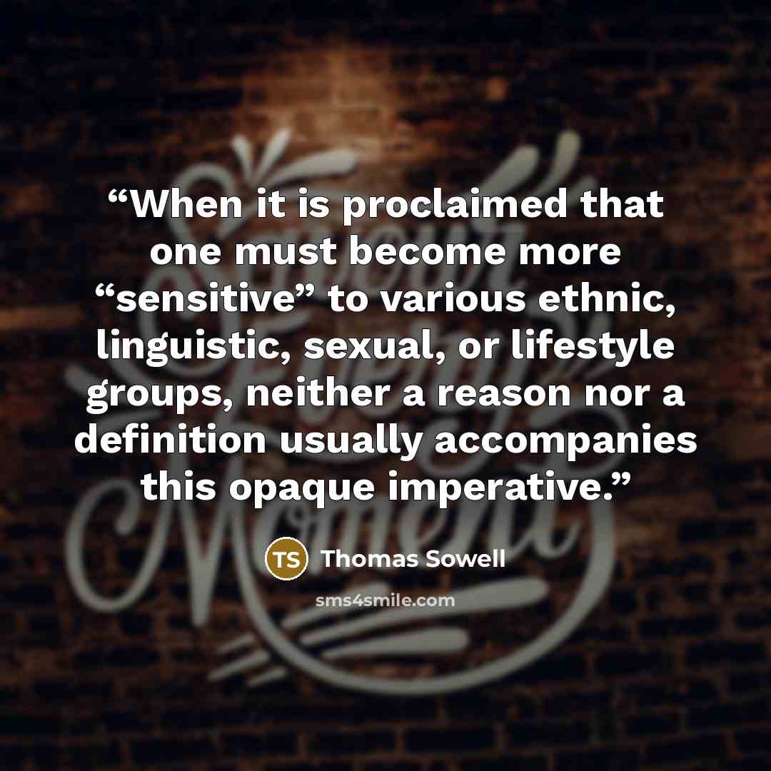 “When it is proclaimed that one must become more “sensitive” to various ethnic, linguistic, sexual, or lifestyle groups, neither a reason nor a definition usually accompanies this opaque imperative.” quote by Thomas Sowell