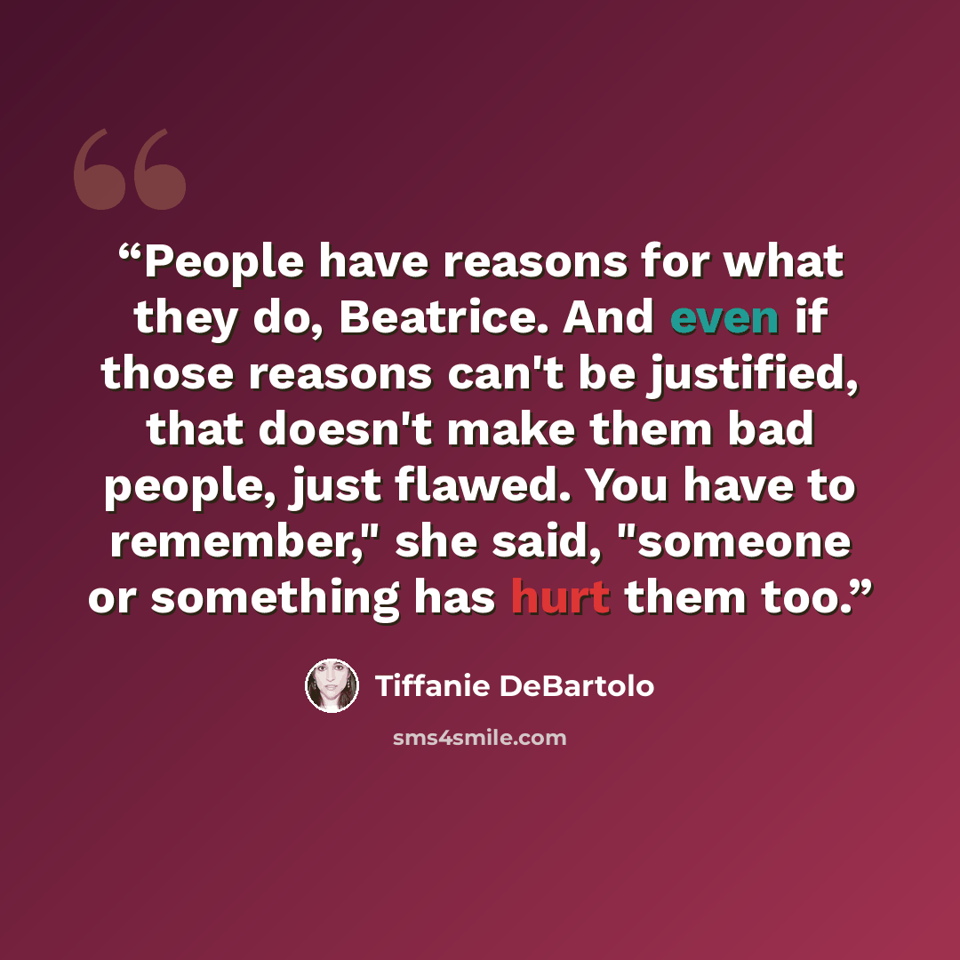 “People have reasons for what they do, Beatrice. And even if those reasons can't be justified, that doesn't make them bad people, just flawed. You have to remember," she said, "someone or something has hurt them too.” quote by Tiffanie DeBartolo