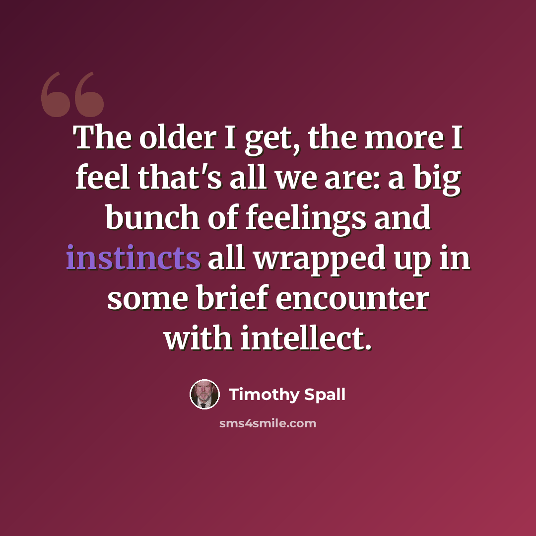 “The older I get, the more I feel that's all we are: a big bunch of feelings and instincts all wrapped up in some brief encounter with intellect.” quote by Timothy Spall