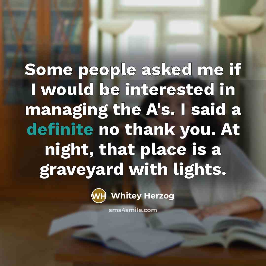 “Some people asked me if I would be interested in managing the A's. I said a definite no thank you. At night, that place is a graveyard with lights.” quote by Whitey Herzog