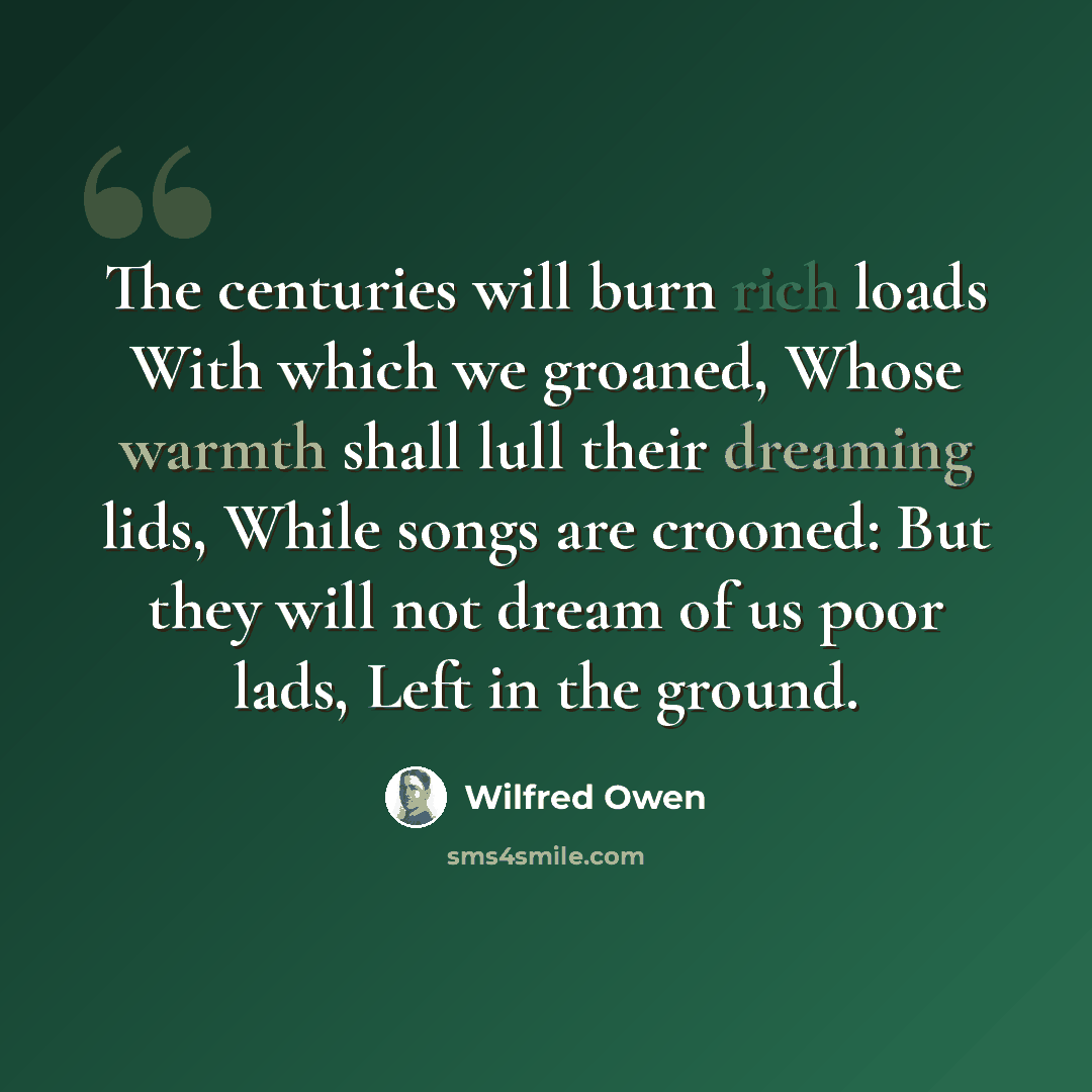 “The centuries will burn rich loads With which we groaned, Whose warmth shall lull their dreaming lids, While songs are crooned: But they will not dream of us poor lads, Left in the ground.” quote by Wilfred Owen