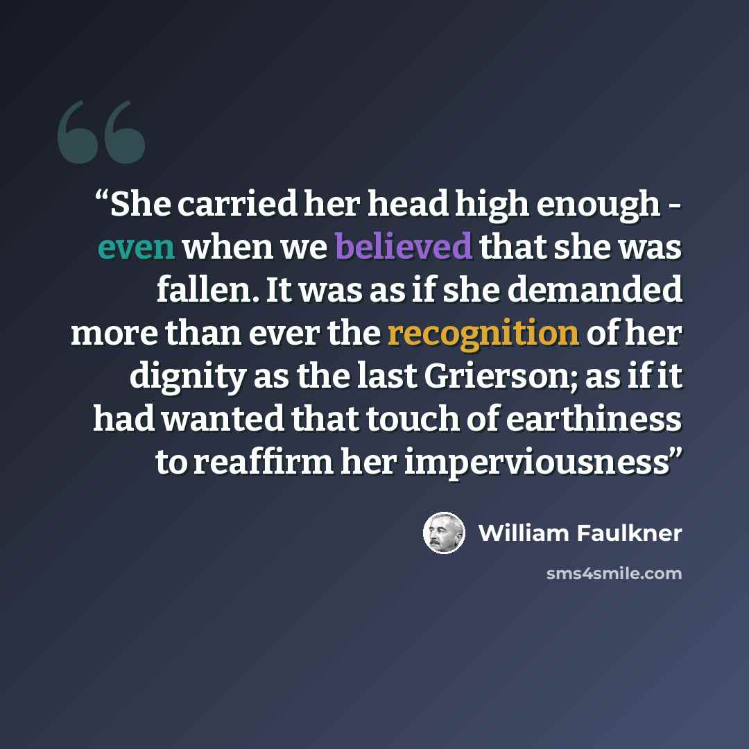 “She carried her head high enough - even when we believed that she was fallen. It was as if she demanded more than ever the recognition of her dignity as the last Grierson; as if it had wanted that touch of earthiness to reaffirm her imperviousness” quote by William Faulkner