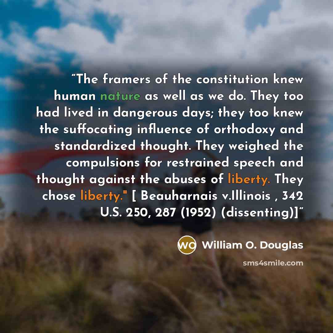 “The framers of the constitution knew human nature as well as we do. They too had lived in dangerous days; they too knew the suffocating influence of orthodoxy and standardized thought. They weighed the compulsions for restrained speech and thought against the abuses of liberty. They chose…” quote by William O. Douglas