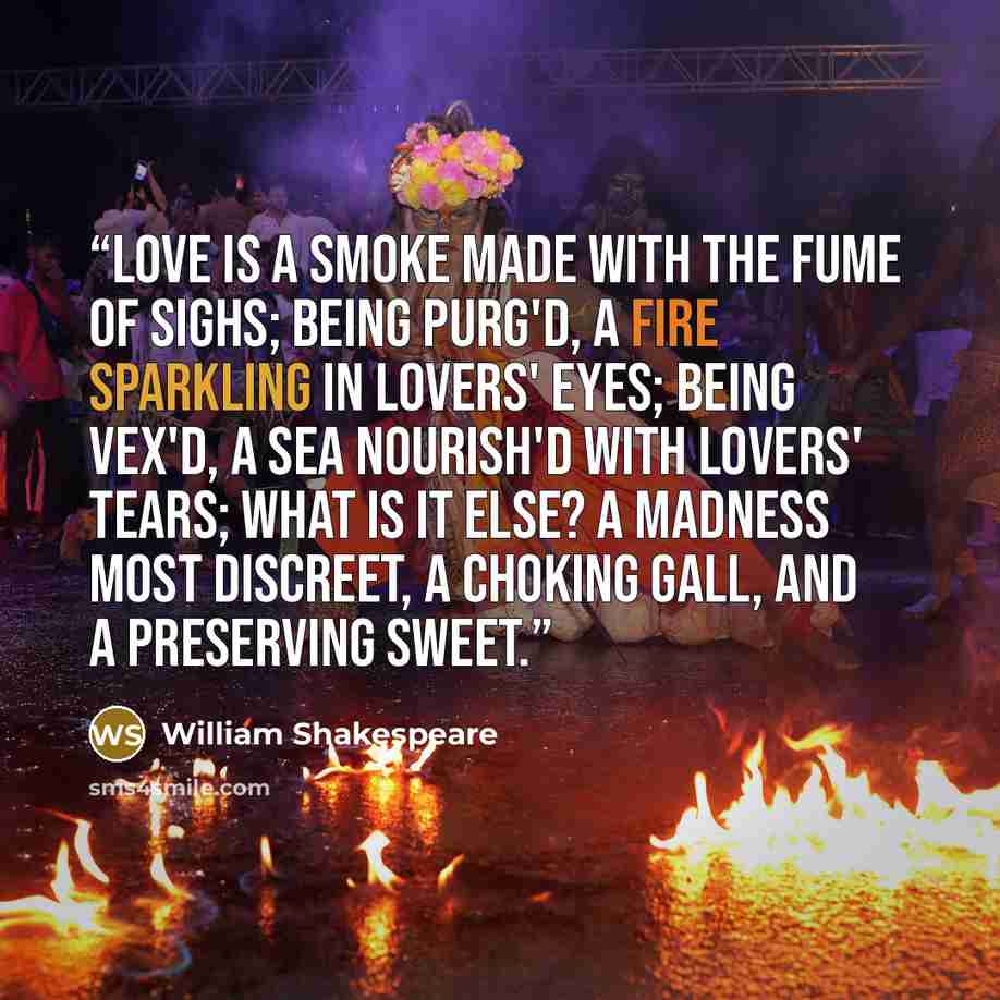 “Love is a smoke made with the fume of sighs; Being purg'd, a fire sparkling in lovers' eyes; Being vex'd, a sea nourish'd with lovers' tears; What is it else? A madness most discreet, A choking gall, and a preserving sweet.” quote by William Shakespeare