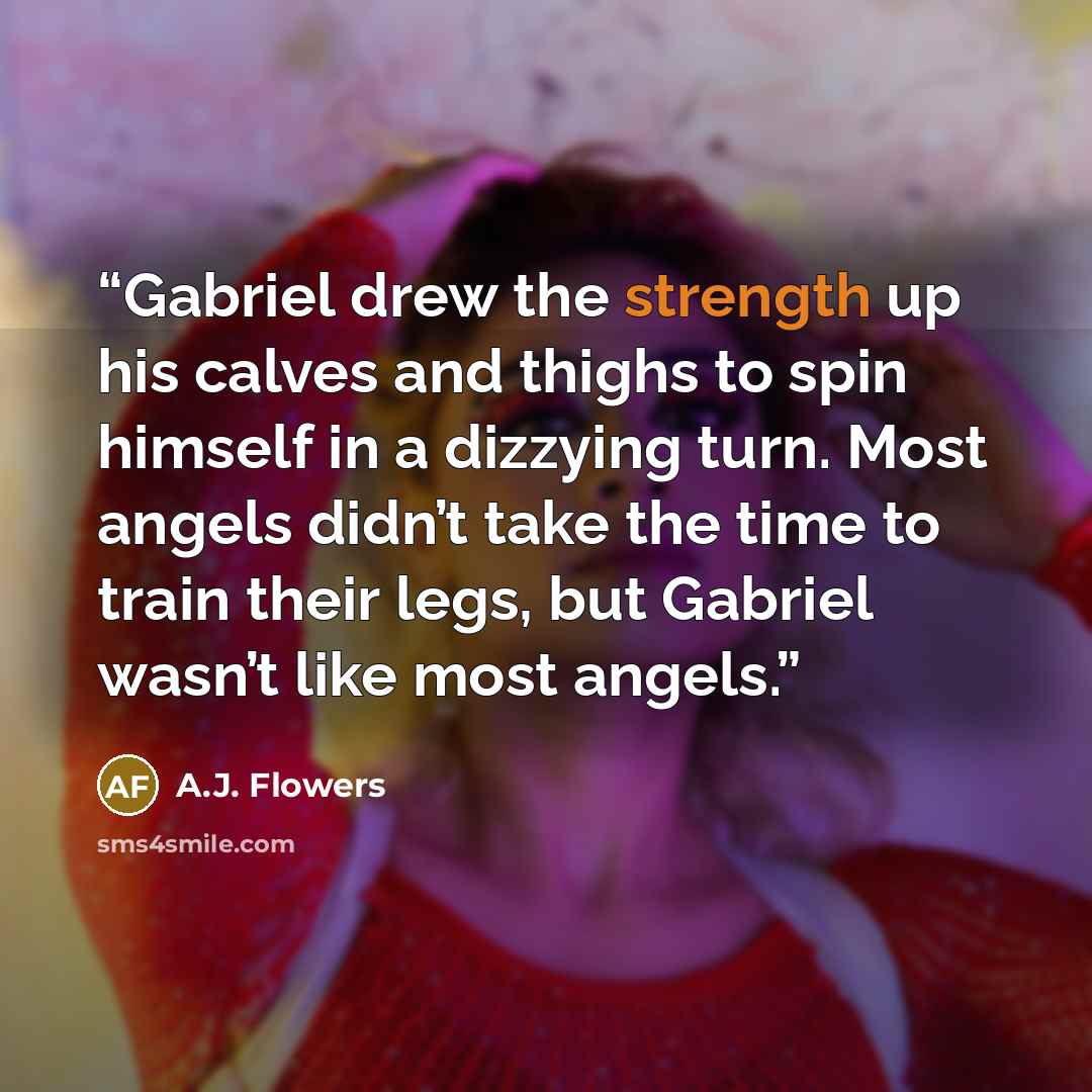 “Gabriel drew the strength up his calves and thighs to spin himself in a dizzying turn. Most angels didn’t take the time to train their legs, but Gabriel wasn’t like most angels.” quote by A.J. Flowers
