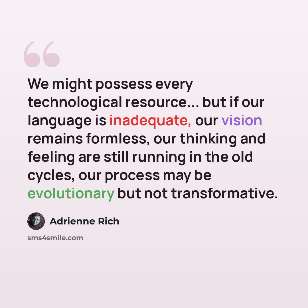 “We might possess every technological resource... but if our language is inadequate, our vision remains formless, our thinking and feeling are still running in the old cycles, our process may be evolutionary but not transformative.” quote by Adrienne Rich