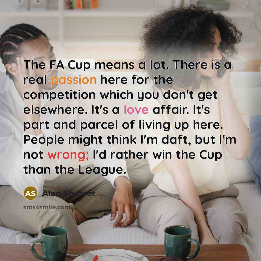 “The FA Cup means a lot. There is a real passion here for the competition which you don't get elsewhere. It's a love affair. It's part and parcel of living up here. People might think I'm daft, but I'm not wrong; I'd rather win the Cup than the League.” quote by Alan Shearer