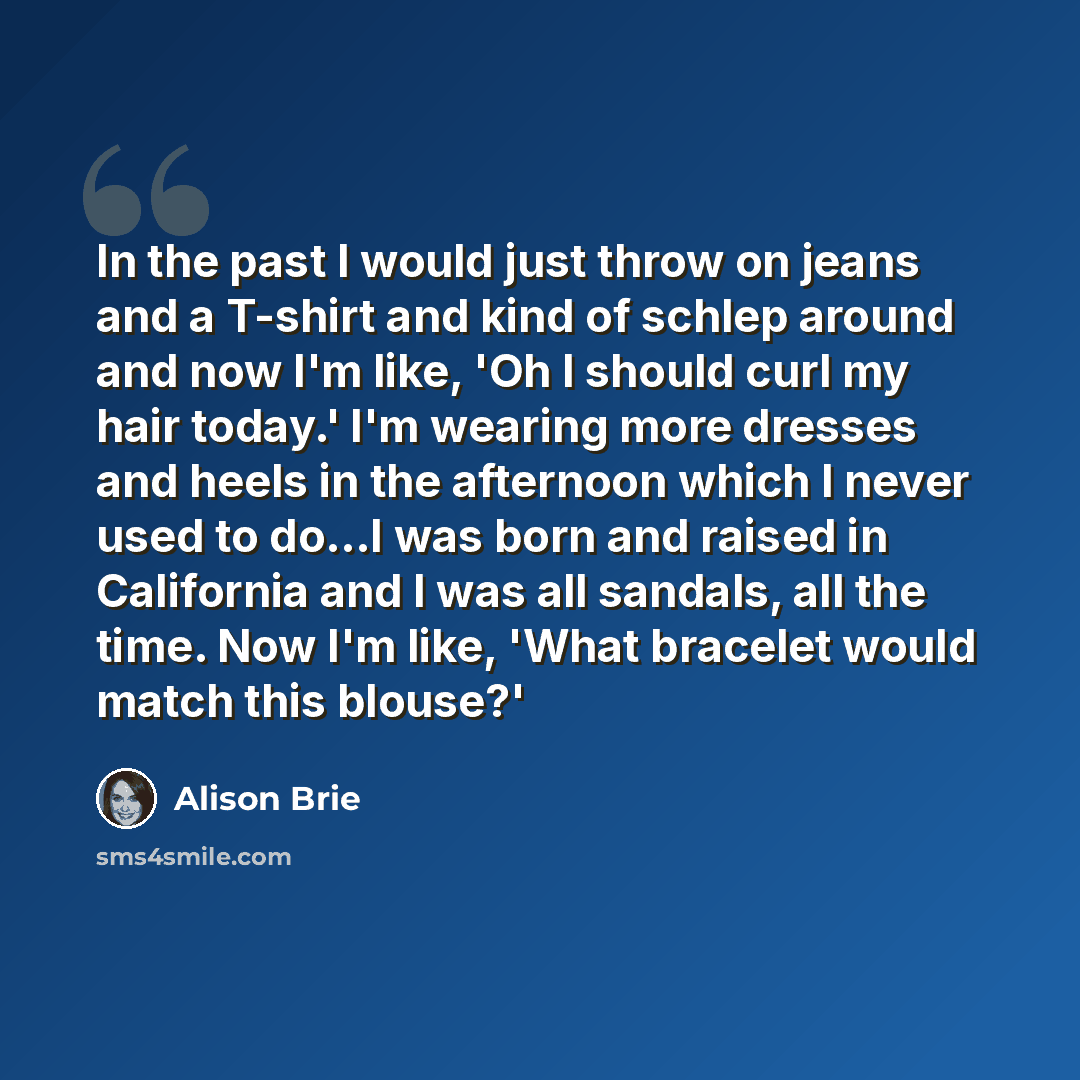“In the past I would just throw on jeans and a T-shirt and kind of schlep around and now I'm like, 'Oh I should curl my hair today.' I'm wearing more dresses and heels in the afternoon which I never used to do...I was born and raised in California and I was all sandals, all the time. Now I'm like…” quote by Alison Brie
