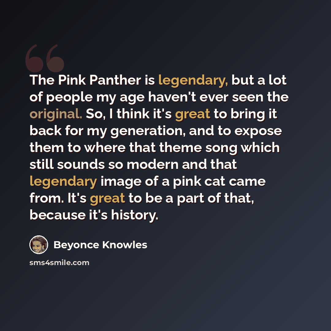 “The Pink Panther is legendary, but a lot of people my age haven't ever seen the original. So, I think it's great to bring it back for my generation, and to expose them to where that theme song which still sounds so modern and that legendary image of a pink cat came from. It's great to be a part of…” quote by Beyonce Knowles