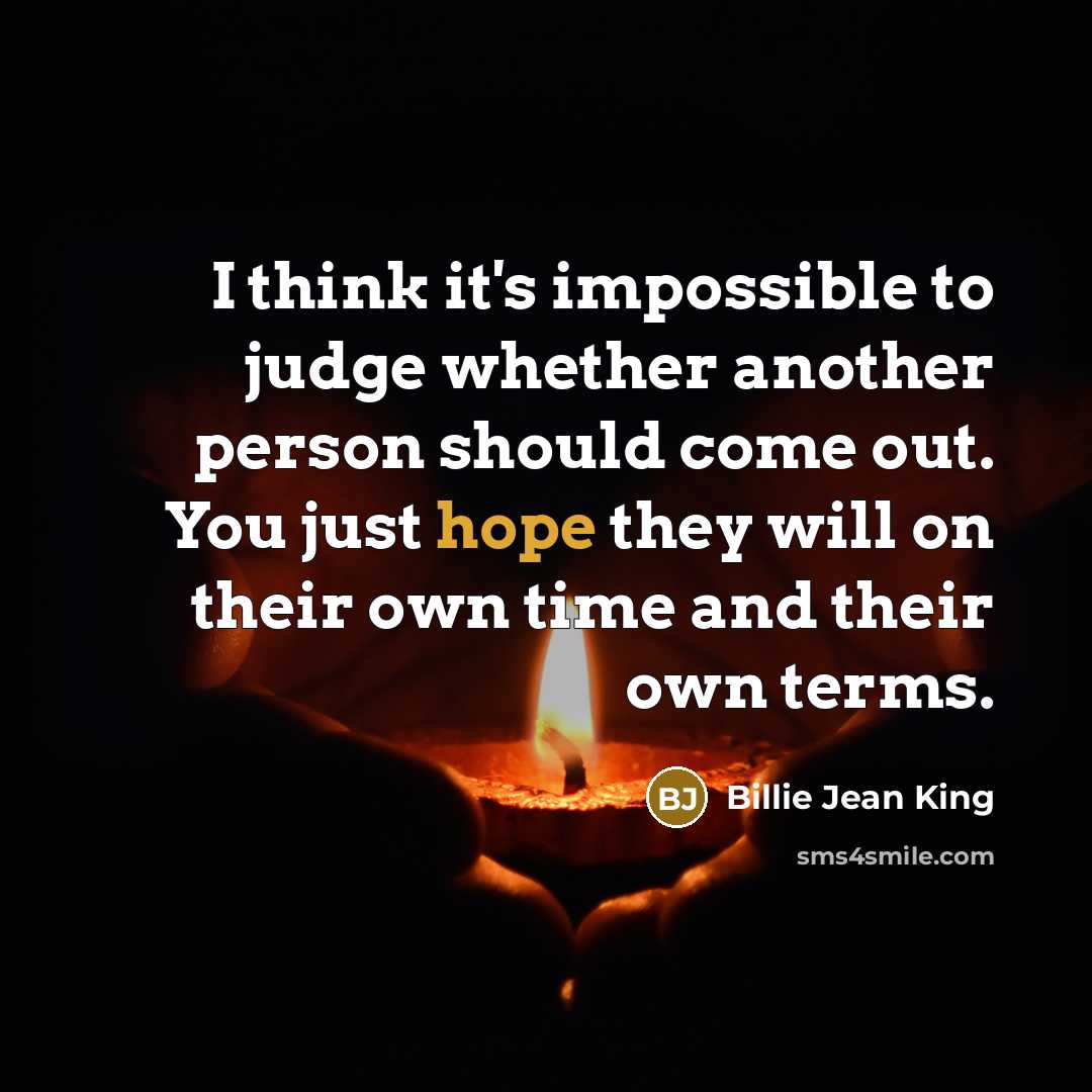 “I think it's impossible to judge whether another person should come out. You just hope they will on their own time and their own terms.” quote by Billie Jean King
