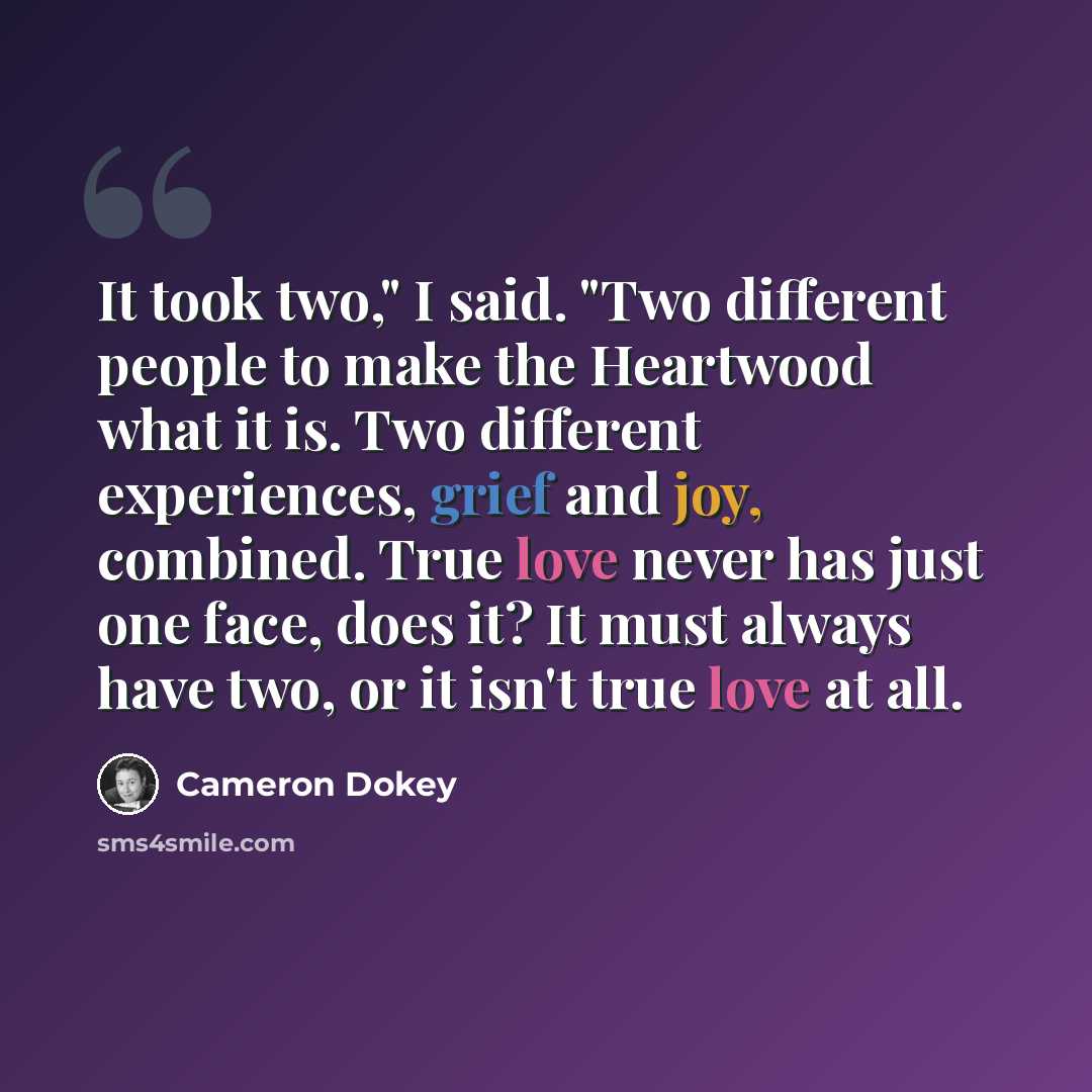 “It took two," I said. "Two different people to make the Heartwood what it is. Two different experiences, grief and joy, combined. True love never has just one face, does it? It must always have two, or it isn't true love at all.” quote by Cameron Dokey