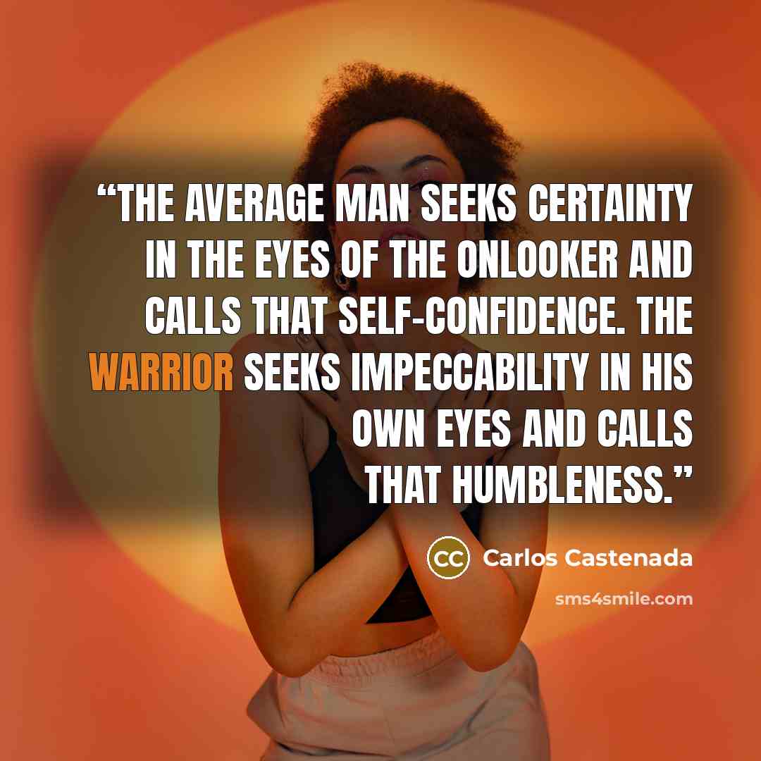 “The average man seeks certainty in the eyes of the onlooker and calls that self-confidence. The warrior seeks impeccability in his own eyes and calls that humbleness.” quote by Carlos Castenada