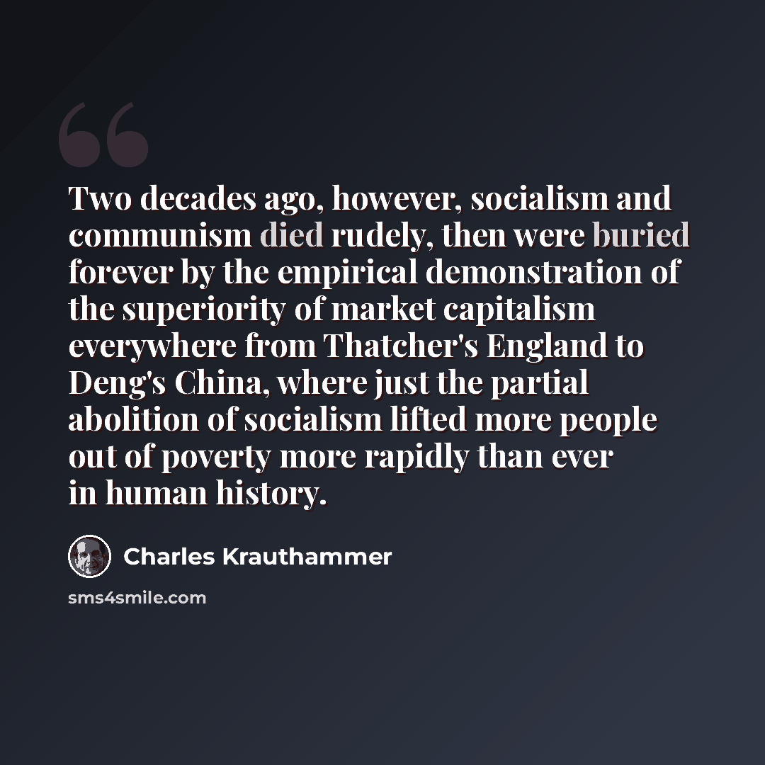 “Two decades ago, however, socialism and communism died rudely, then were buried forever by the empirical demonstration of the superiority of market capitalism everywhere from Thatcher's England to Deng's China, where just the partial abolition of socialism lifted more people out of poverty more…” quote by Charles Krauthammer