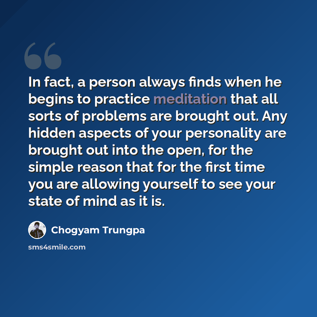 “In fact, a person always finds when he begins to practice meditation that all sorts of problems are brought out. Any hidden aspects of your personality are brought out into the open, for the simple reason that for the first time you are allowing yourself to see your state of mind as it is.” quote by Chogyam Trungpa
