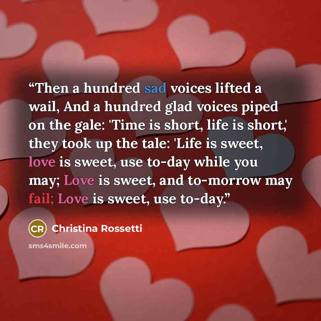 “Then a hundred sad voices lifted a wail, And a hundred glad voices piped on the gale: 'Time is short, life is short,' they took up the tale: 'Life is sweet, love is sweet, use to-day while you may; Love is sweet, and to-morrow may fail; Love is sweet, use to-day.” quote by Christina Rossetti