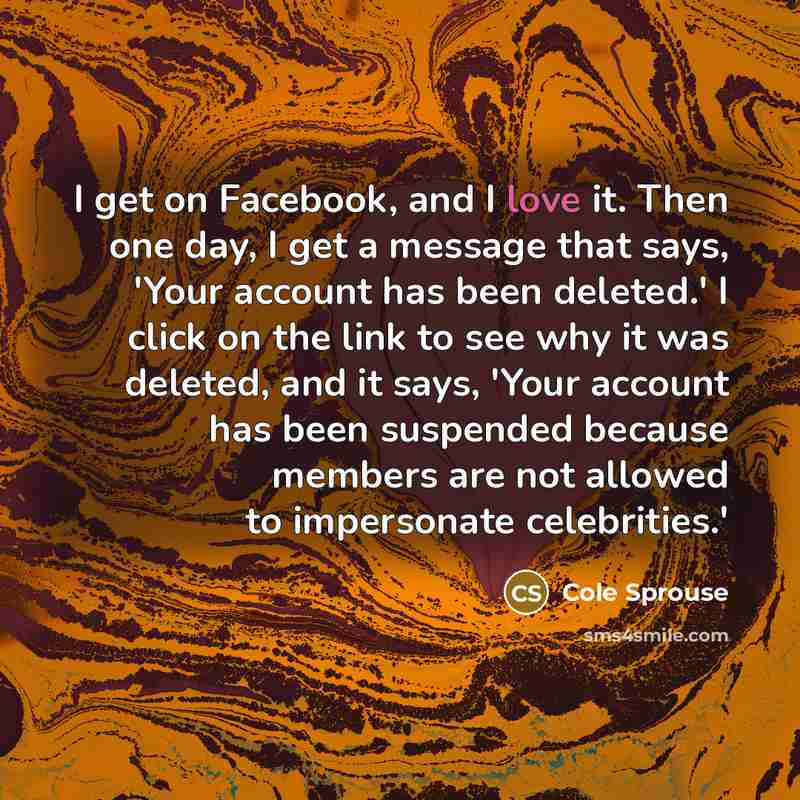 “I get on Facebook, and I love it. Then one day, I get a message that says, 'Your account has been deleted.' I click on the link to see why it was deleted, and it says, 'Your account has been suspended because members are not allowed to impersonate celebrities.'” quote by Cole Sprouse