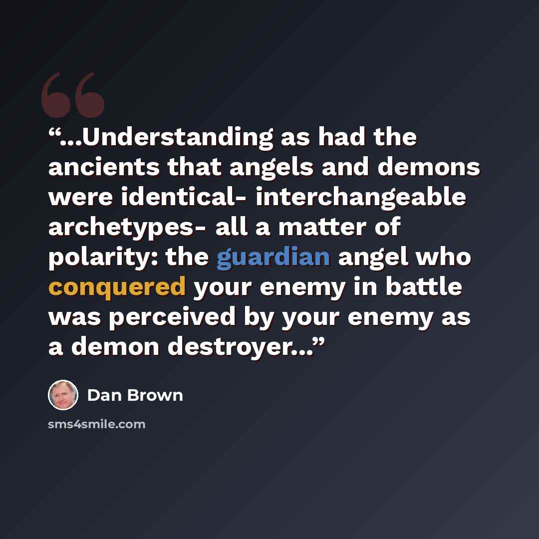 “...Understanding as had the ancients that angels and demons were identical- interchangeable archetypes- all a matter of polarity: the guardian angel who conquered your enemy in battle was perceived by your enemy as a demon destroyer...” quote by Dan Brown