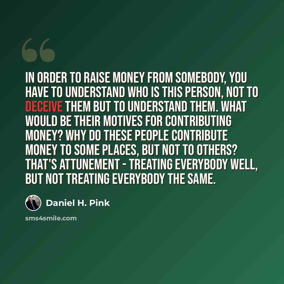 “In order to raise money from somebody, you have to understand who is this person, not to deceive them but to understand them. What would be their motives for contributing money? Why do these people contribute money to some places, but not to others? That's attunement - treating everybody well, but…” quote by Daniel H. Pink