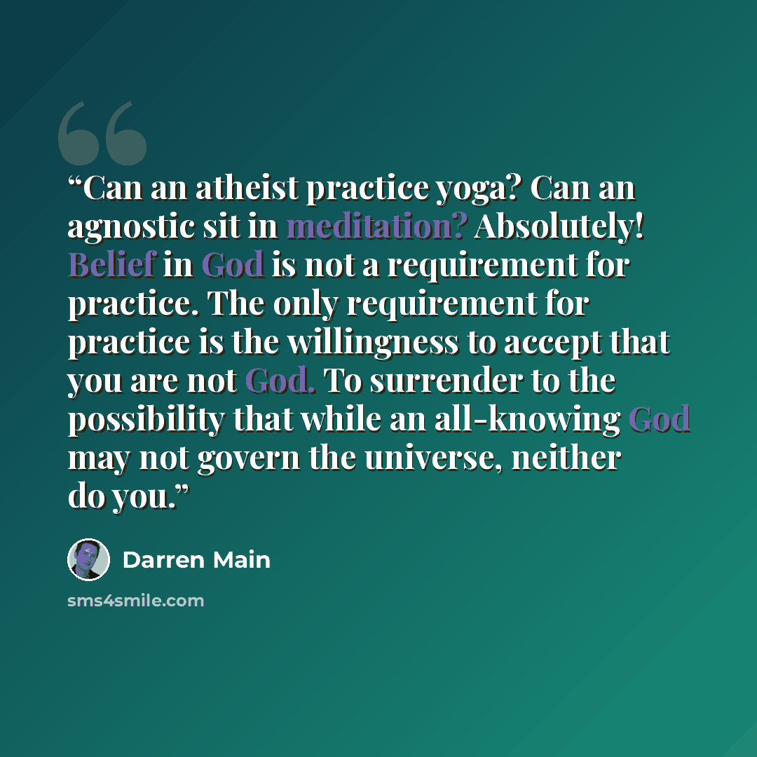 “Can an atheist practice yoga? Can an agnostic sit in meditation? Absolutely! Belief in God is not a requirement for practice. The only requirement for practice is the willingness to accept that you are not God. To surrender to the possibility that while an all-knowing God may not govern the…” quote by Darren Main
