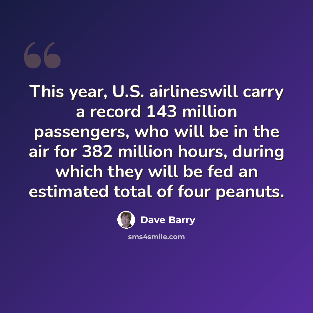 “This year, U.S. airlineswill carry a record 143 million passengers, who will be in the air for 382 million hours, during which they will be fed an estimated total of four peanuts.” quote by Dave Barry