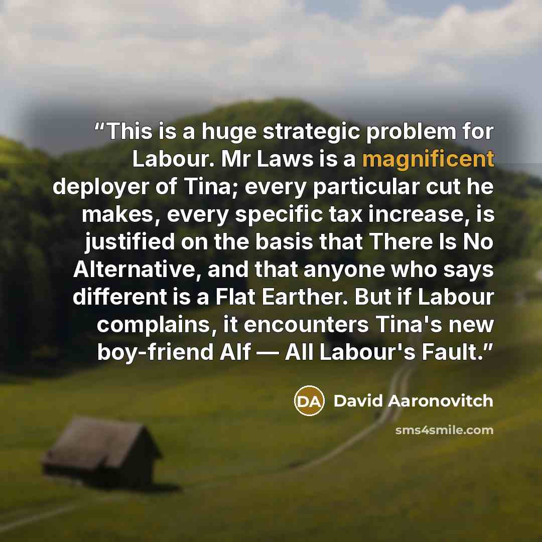 “This is a huge strategic problem for Labour. Mr Laws is a magnificent deployer of Tina; every particular cut he makes, every specific tax increase, is justified on the basis that There Is No Alternative, and that anyone who says different is a Flat Earther. But if Labour complains, it encounters…” quote by David Aaronovitch