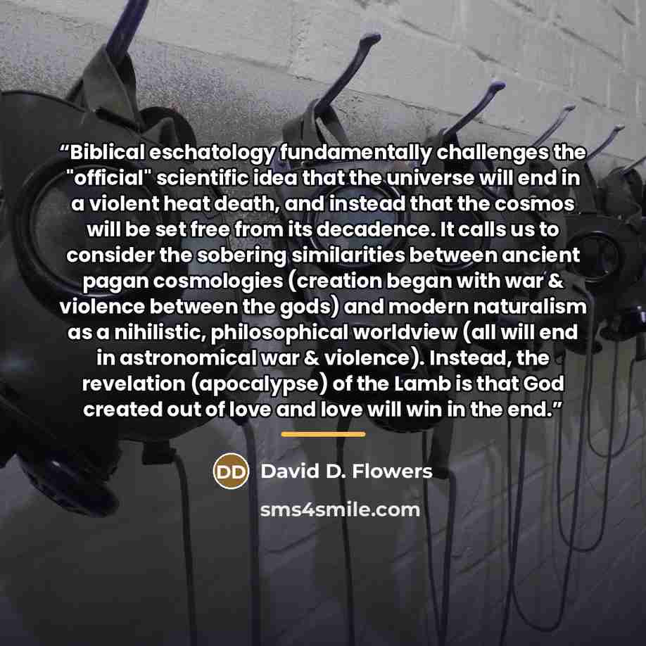 “Biblical eschatology fundamentally challenges the "official" scientific idea that the universe will end in a violent heat death, and instead that the cosmos will be set free from its decadence. It calls us to consider the sobering similarities between ancient pagan cosmologies (creation began with…” quote by David D. Flowers