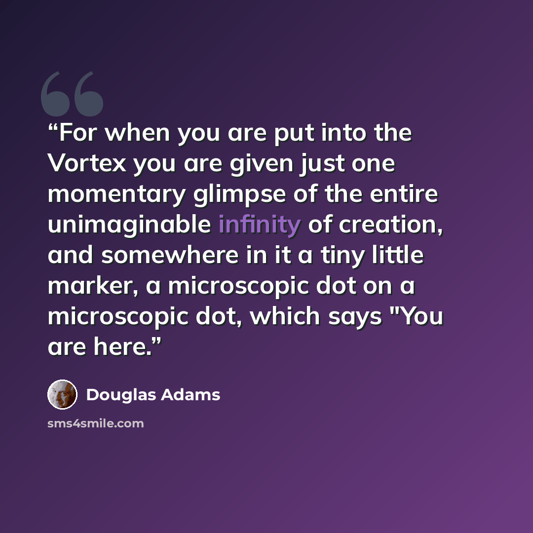 “For when you are put into the Vortex you are given just one momentary glimpse of the entire unimaginable infinity of creation, and somewhere in it a tiny little marker, a microscopic dot on a microscopic dot, which says "You are here.” quote by Douglas Adams