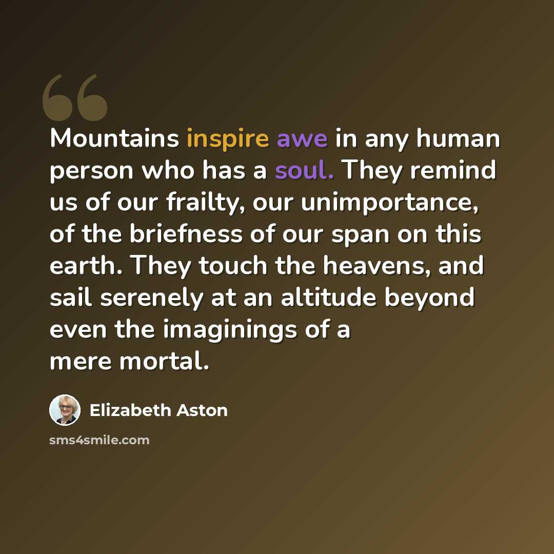 “Mountains inspire awe in any human person who has a soul. They remind us of our frailty, our unimportance, of the briefness of our span on this earth. They touch the heavens, and sail serenely at an altitude beyond even the imaginings of a mere mortal.” quote by Elizabeth Aston
