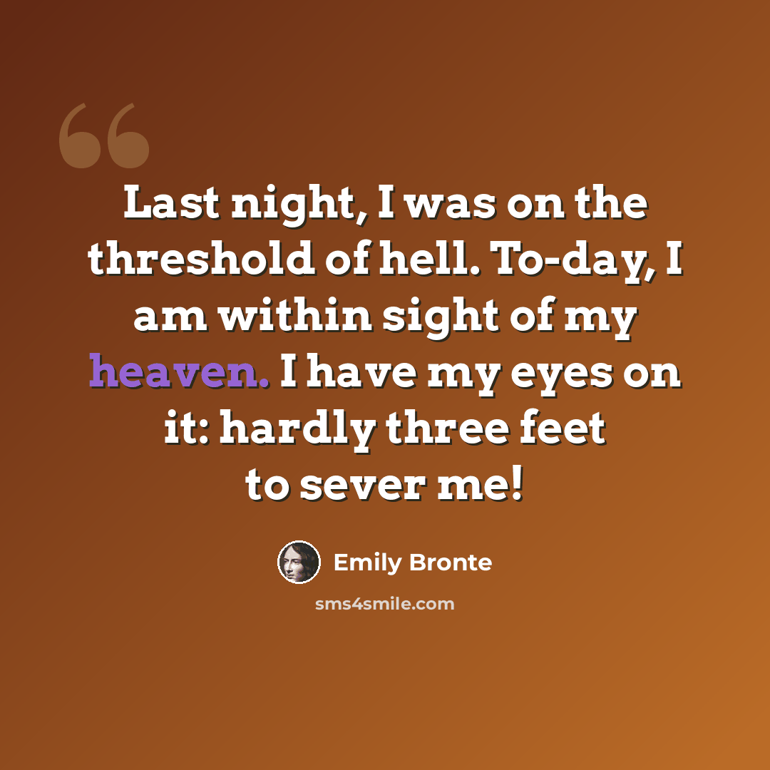 “Last night, I was on the threshold of hell. To-day, I am within sight of my heaven. I have my eyes on it: hardly three feet to sever me!” quote by Emily Bronte