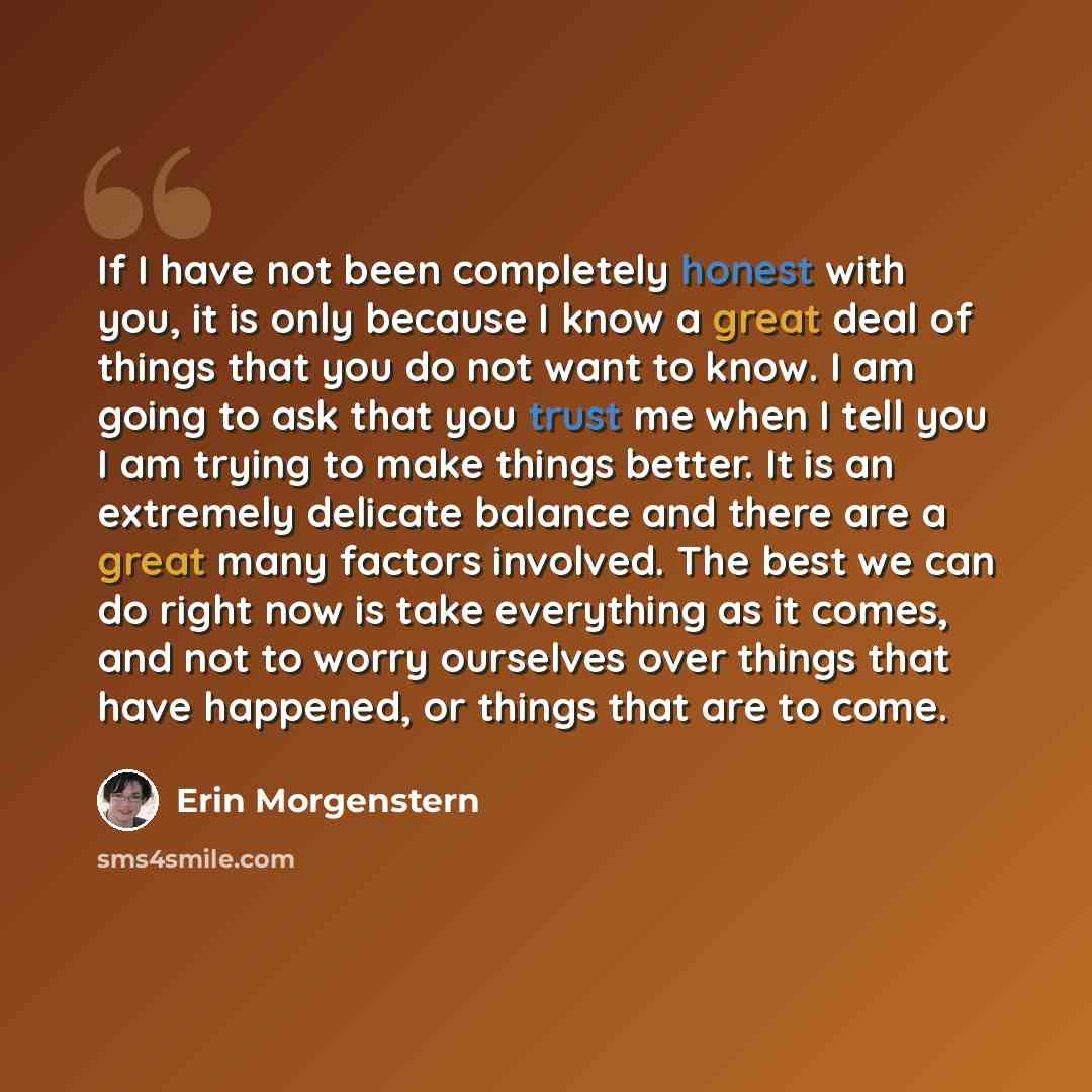 “If I have not been completely honest with you, it is only because I know a great deal of things that you do not want to know. I am going to ask that you trust me when I tell you I am trying to make things better. It is an extremely delicate balance and there are a great many factors involved. The…” quote by Erin Morgenstern