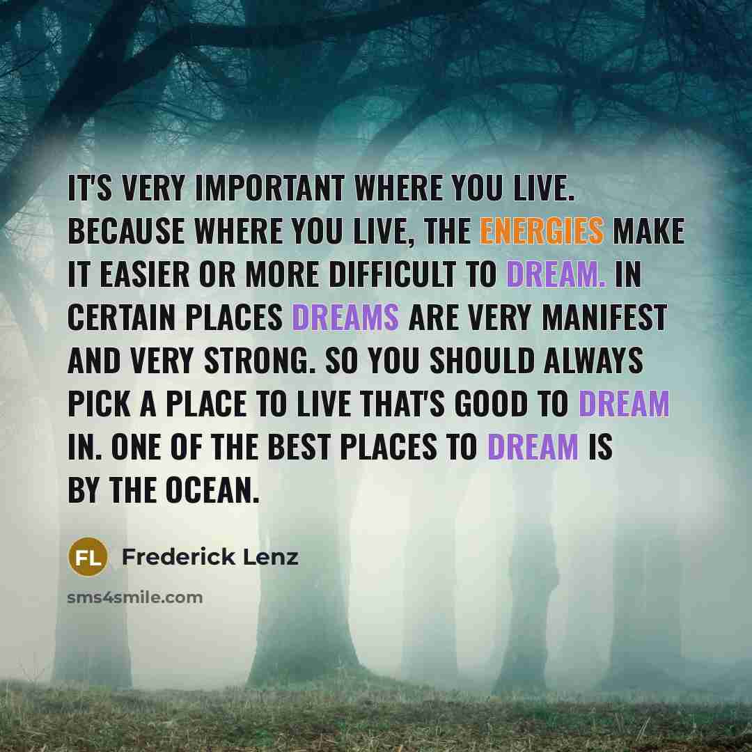 “It's very important where you live. Because where you live, the energies make it easier or more difficult to dream. In certain places dreams are very manifest and very strong. So you should always pick a place to live that's good to dream in. One of the best places to dream is by the ocean.” quote by Frederick Lenz